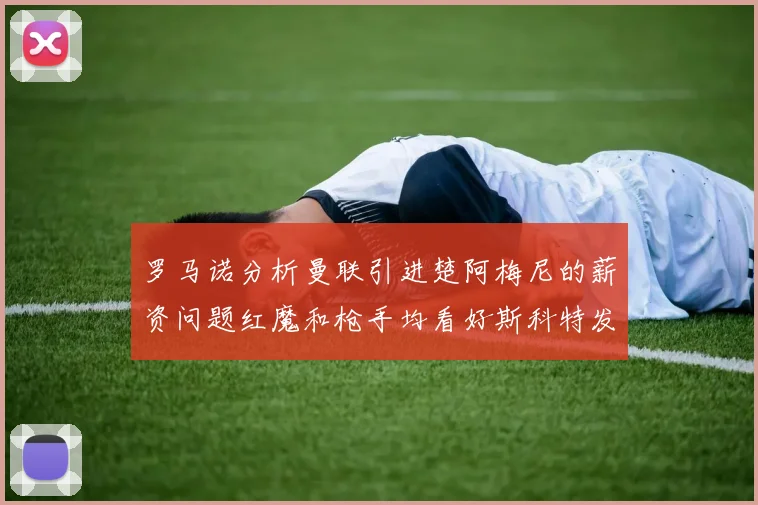罗马诺分析曼联引进楚阿梅尼的薪资问题红魔和枪手均看好斯科特发展潜力