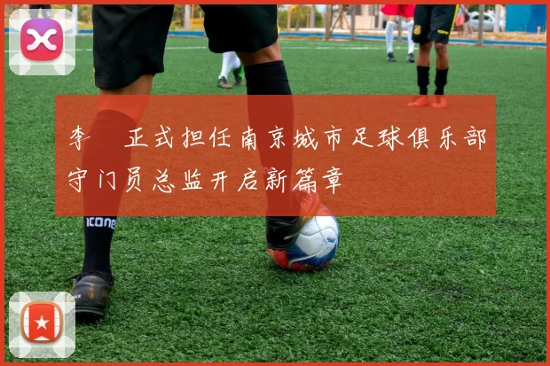 李勣正式担任南京城市足球俱乐部守门员总监开启新篇章