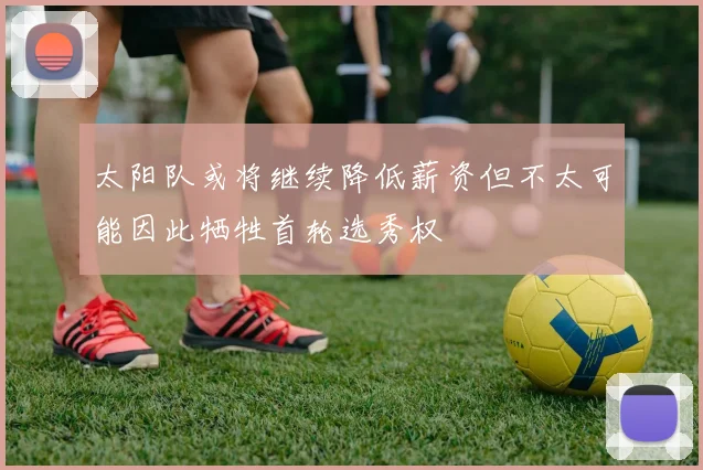 太阳队或将继续降低薪资但不太可能因此牺牲首轮选秀权