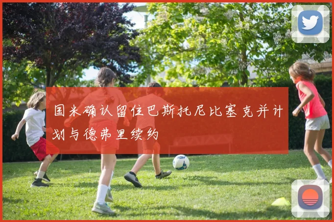 国米确认留住巴斯托尼比塞克并计划与德弗里续约