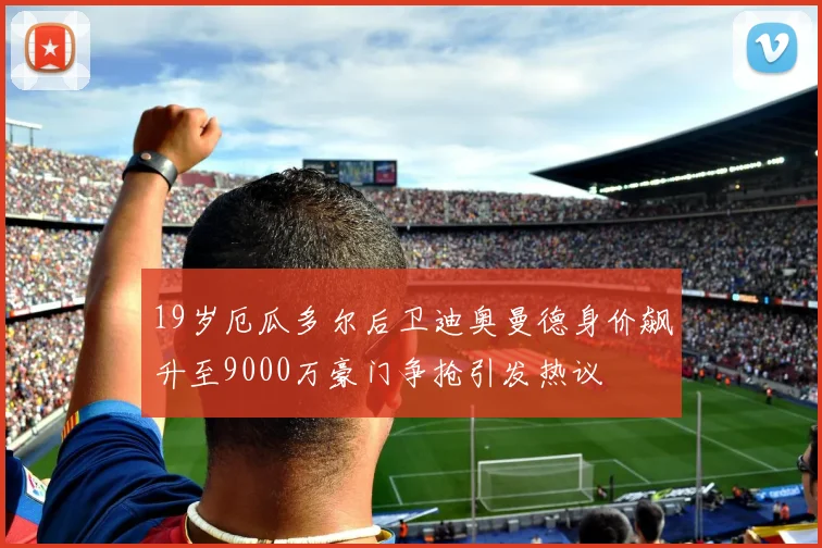 19岁厄瓜多尔后卫迪奥曼德身价飙升至9000万豪门争抢引发热议