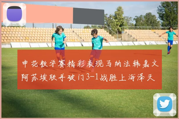 申花教学赛精彩表现马纳法韩嘉文阿苏埃联手破门3-1战胜上海泽天
