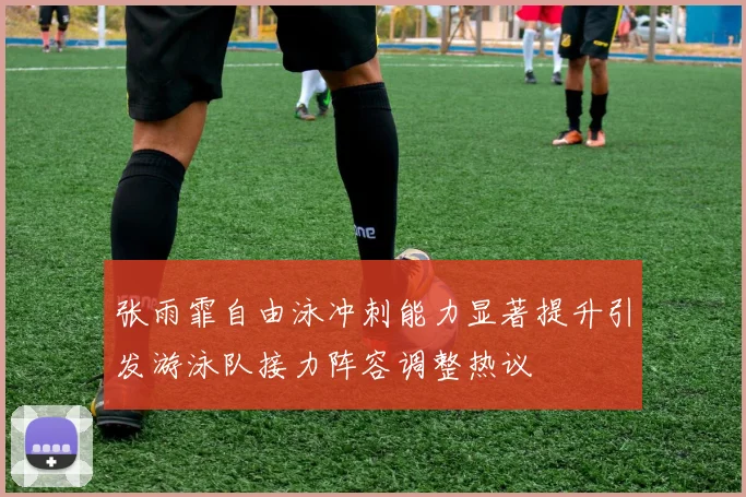 张雨霏自由泳冲刺能力显著提升引发游泳队接力阵容调整热议