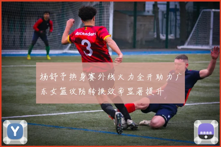 杨舒予热身赛外线火力全开助力广东女篮攻防转换效率显著提升