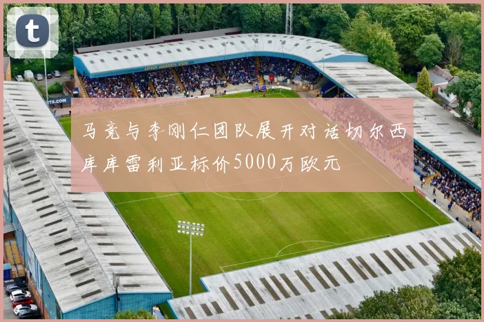 马竞与李刚仁团队展开对话切尔西库库雷利亚标价5000万欧元