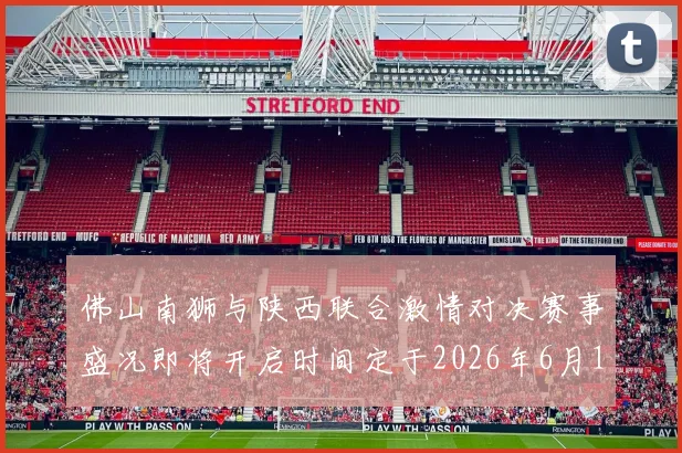 佛山南狮与陕西联合激情对决赛事盛况即将开启时间定于2026年6月14日周日晚上七点半